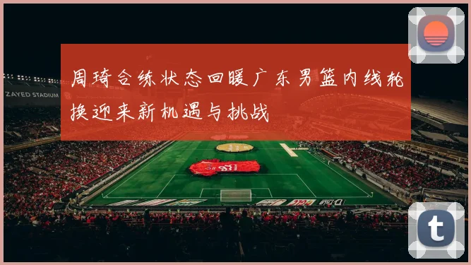 周琦合练状态回暖广东男篮内线轮换迎来新机遇与挑战